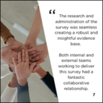 Image showing several hands placed together in a group gesture beside a testimonial stating: ‘The research and administration of the survey was seamless creating a robust and insightful evidence base. Both internal and external teams working to deliver this survey had a fantastic collaborative relationship.’