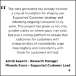 Slide containing a testimonial stating that data generated has become a foundation for shaping Supported Customer strategy, informing Consumer Duty work, and ensuring outcomes for customers with characteristics of vulnerability align with those without, attributed to Astrid Aupeitt, Research Manager, and Miranda Evans, Supported Customer Lead.